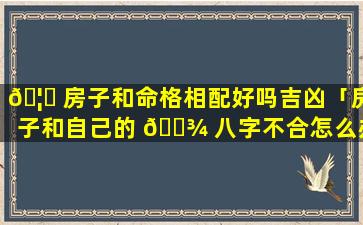 🦆 房子和命格相配好吗吉凶「房子和自己的 🌾 八字不合怎么办」
